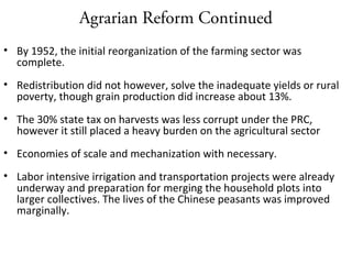 Agrarian Reform Continued
• By 1952, the initial reorganization of the farming sector was
complete.
• Redistribution did not however, solve the inadequate yields or rural
poverty, though grain production did increase about 13%.
• The 30% state tax on harvests was less corrupt under the PRC,
however it still placed a heavy burden on the agricultural sector
• Economies of scale and mechanization with necessary.
• Labor intensive irrigation and transportation projects were already
underway and preparation for merging the household plots into
larger collectives. The lives of the Chinese peasants was improved
marginally.
 
