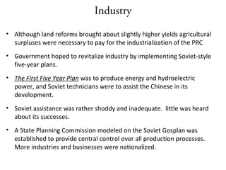 Industry
• Although land reforms brought about slightly higher yields agricultural
surpluses were necessary to pay for the industrialization of the PRC
• Government hoped to revitalize industry by implementing Soviet-style
five-year plans.
• The First Five Year Plan was to produce energy and hydroelectric
power, and Soviet technicians were to assist the Chinese in its
development.
• Soviet assistance was rather shoddy and inadequate. little was heard
about its successes.
• A State Planning Commission modeled on the Soviet Gosplan was
established to provide central control over all production processes.
More industries and businesses were nationalized.
 