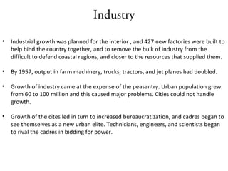Industry
• Industrial growth was planned for the interior , and 427 new factories were built to
help bind the country together, and to remove the bulk of industry from the
difficult to defend coastal regions, and closer to the resources that supplied them.
• By 1957, output in farm machinery, trucks, tractors, and jet planes had doubled.
• Growth of industry came at the expense of the peasantry. Urban population grew
from 60 to 100 million and this caused major problems. Cities could not handle
growth.
• Growth of the cites led in turn to increased bureaucratization, and cadres began to
see themselves as a new urban elite. Technicians, engineers, and scientists began
to rival the cadres in bidding for power.
 