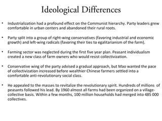 Ideological Differences
• Industrialization had a profound effect on the Communist hierarchy. Party leaders grew
comfortable in urban centers and abandoned their rural roots.
• Party split into a group of right-wing conservatives (favoring industrial and economic
growth) and left-wing radicals (favoring their ties to egalitarianism of the farm).
• Farming sector was neglected during the first five year plan. Peasant individualism
created a new class of farm owners who would resist collectivization.
• Conservative wing of the party advised a gradual approach, but Mao wanted the pace
of collectivization increased before wealthier Chinese farmers settled into a
comfortable anti-revolutionary social class.
• He appealed to the masses to revitalize the revolutionary spirit. Hundreds of millions of
peasants followed his lead. By 1960 almost all farms had been organized on a village-
collective basis. Within a few months, 100 million households had merged into 485 000
collectives.
 