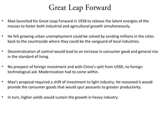 Great Leap Forward
• Mao launched his Great Leap Forward in 1958 to release the latent energies of the
masses to foster both industrial and agricultural growth simultaneously.
• He felt growing urban unemployment could be solved by sending millions in the cities
back to the countryside where they could be the vanguard of local industries.
• Decentralization of control would lead to an increase in consumer good and general rise
in the standard of living.
• No prospect of foreign investment and with China’s split from USSR, no foreign
technological aid. Modernization had to come within.
• Mao’s proposal required a shift of investment to light industry. He reasoned it would
provide the consumer goods that would spur peasants to greater productivity.
• In turn, higher yields would sustain the growth in heavy industry.
 