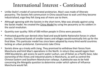 International Interest - Continued
• Unlike Stalin’s model of concentrated proletarian, Mao’s was made of illiterate
peasantry. The Soviets felt communism in China would have to wait until they become
industrialized, ergo they felt Jiang was of more use to them.
• Although agreeing with the Soviets in the short term, Mao was already against using
the Soviet model. He created the China Model by using the peasantry as his soldiers in
the social revolution.
• Quantity over quality: 95% of 500 million people in China were peasants.
• Protracted guerilla war denied cities food and would bottle Nationalist forces in urban
centers. Garrisoned bands of smaller towns and villages would eventually link up for the
final blow. This particular model has since been adopted by many third world countries
lacking an urban proletariat. Communists take China
• Soviets drew up a treaty with Jiang. They promised to withdraw their forces from
Manchuria and limit Mao’s operations in the North. In return they would regain their
1904 boundaries, get access to warm-water Lushun, use of Dalian as a Pacific base, take
ownership of the mines and industrial plants in Manchuria, as well as control the
Chinese Eastern and Southern Manchurian railways. A plebiscite was to be held
concerning the Mongolia question to determine under which sphere of influence
Manchuria would fall.
 