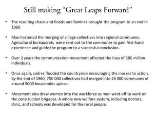 Still making “Great Leaps Forward”
• The resulting chaos and floods and famines brought the program to an end in
1960.
• Mao hastened the merging of village collectives into regional communes.
Agricultural bureaucrats were sent out to the communes to gain first-hand
experience and guide the program to a successful conclusion.
• Over 2 years the communization movement affected the lives of 500 million
individuals.
• Once again, cadres flooded the countryside encouraging the masses to action.
By the end of 1960, 750 000 collectives had merged into 24 000 communes of
around 5000 households apiece.
• Movement also drew women into the workforce as men went off to work on
the construction brigades. A whole new welfare system, including doctors,
clinic, and schools was developed for the rural people.
 