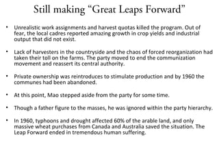 Still making “Great Leaps Forward”
• Unrealistic work assignments and harvest quotas killed the program. Out of
fear, the local cadres reported amazing growth in crop yields and industrial
output that did not exist.
• Lack of harvesters in the countryside and the chaos of forced reorganization had
taken their toll on the farms. The party moved to end the communization
movement and reassert its central authority.
• Private ownership was reintroduces to stimulate production and by 1960 the
communes had been abandoned.
• At this point, Mao stepped aside from the party for some time.
• Though a father figure to the masses, he was ignored within the party hierarchy.
• In 1960, typhoons and drought affected 60% of the arable land, and only
massive wheat purchases from Canada and Australia saved the situation. The
Leap Forward ended in tremendous human suffering.
 