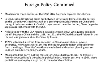 Foreign Policy Continued
• Mao became more nervous of the USSR after Brezhnev replaces Khrushchev.
• In 1969, sporadic fighting broke out between Soviets and Chinese border patrols
on the Ussuri River. There was talk of a pre-emptive nuclear strike on China until
they got their own nukes. As Soviet troops massed near the border, China began to
seek a rapprochement with the USA.
• Negotiations with the USA resulted in Nixon’s visit in 1972, who quickly exploited
the rift between China and the USSR. In 1971, the PRC had displaced Taiwan in the
UN and was given a seat on the Security forces.
• 1970’s witnessed a retreat from socialism in China to a position of private
enterprise. New cadres were sent into the countryside to regain political control
from the villages. The cities’ workforce was halved and central planning was re-
imposed on industry and agriculture.
• Mao blamed the party, not the masses for China’s backwardness. The People’s
Army introduced Mao’s thoughts in political indoctrination sessions in 1964. Mao’s
quotations was to play a large part in the cultural revolution.
 