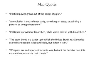 Mao Quotes
• “Political power grows out of the barrel of a gun.”
• “A revolution is not a dinner party, or writing an essay, or painting a
picture, or doing embroidery.”
• “Politics is war without bloodshed, while war is politics with bloodshed.”
• “The atom bomb is a paper tiger which the United States reactionaries
use to scare people. It looks terrible, but in fact it isn't.”
• “Weapons are an important factor in war, but not the decisive one; it is
man and not materials that counts.”
 