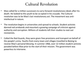 Cultural Revolution
• Mao called for a million successors to carry forward revolutionary ideals after his
death. He looked to the youth to be co-opted in his crusade. The Cultural
revolution was to be Mao’s last revolutionary act. The movement was anti-
intellectual in nature.
• The revolution begins in universities and spread to schools. Student activists
donned red armbands and mounted a growing campaign of criticism against
authority and corruption. Millions of students left their studies to root out
revisionists.
• Called the Red Guards, they were given free provisions and transport on behalf of
the people’s army. Youths from every town and villages travelled to Beijing to
receive Mao’s personal blessing. In summer 1966, over 12 million student activists
paraded before Mao prior to the start of their mission. The government was
powerless to intervene.
 
