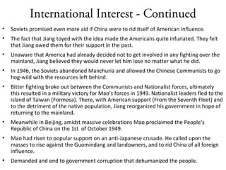 International Interest - Continued
• Soviets promised even more aid if China were to rid itself of American influence.
• The fact that Jiang toyed with the idea made the Americans quite infuriated. They felt
that Jiang owed them for their support in the past.
• Unaware that America had already decided not to get involved in any fighting over the
mainland, Jiang believed they would never let him lose no matter what he did.
• In 1946, the Soviets abandoned Manchuria and allowed the Chinese Communists to go
hog-wild with the resources left behind.
• Bitter fighting broke out between the Communists and Nationalist forces, ultimately
this resulted in a military victory for Mao’s forces in 1949. Nationalist leaders fled to the
island of Taiwan (Formosa). There, with American support (From the Seventh Fleet) and
to the detriment of the native population, Jiang reorganized his government in hope of
returning to the mainland.
• Meanwhile in Beijing, amidst massive celebrations Mao proclaimed the People’s
Republic of China on the 1st of October 1949.
• Mao had risen to popular support on an anti-Japanese crusade. He called upon the
masses to rise against the Guomindang and landowners, and to rid China of all foreign
influence.
• Demanded and end to government corruption that dehumanized the people.
 