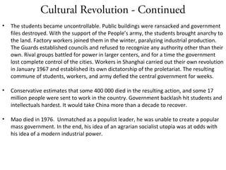 Cultural Revolution - Continued
• The students became uncontrollable. Public buildings were ransacked and government
files destroyed. With the support of the People’s army, the students brought anarchy to
the land. Factory workers joined them in the winter, paralyzing industrial production.
The Guards established councils and refused to recognize any authority other than their
own. Rival groups battled for power in larger centers, and for a time the government
lost complete control of the cities. Workers in Shanghai carried out their own revolution
in January 1967 and established its own dictatorship of the proletariat. The resulting
commune of students, workers, and army defied the central government for weeks.
• Conservative estimates that some 400 000 died in the resulting action, and some 17
million people were sent to work in the country. Government backlash hit students and
intellectuals hardest. It would take China more than a decade to recover.
• Mao died in 1976. Unmatched as a populist leader, he was unable to create a popular
mass government. In the end, his idea of an agrarian socialist utopia was at odds with
his idea of a modern industrial power.
 