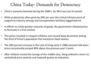China Today: Demands for Democracy
• China’s economy boomed during the 1980’s. By ‘88 it was out of control.
• While productivity often grew by 20% per year the critical infrastructure of
support to industry (energy and transportation facilities) lagged behind.
• In efforts to create greater amounts of goods, the government allowed prices
to fluctuate in a free market.
• This policy resulted in rampant inflation and caused deep discontent among
the third of China’s population that existed on fixed salaries.
• The 30% percent increase in the cost of living early in 1988 seemed mild when
prices occasionally jumped 80% above the previous year’s levels.
• After inflation erased the savings of the middle class, Deng ordered a return to
centralized price controls and imposed quotas on industries.
 