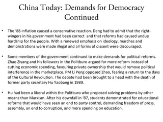 China Today: Demands for Democracy
Continued
• The ‘88 inflation caused a conservative reaction. Deng had to admit that the right-
wingers in his government had been correct and that reforms had caused undue
hardship for the people. With a renewed emphasis on ideology, marches and
demonstrations were made illegal and all forms of dissent were discouraged.
• Some members of the government continued to make demands for political reforms.
Zhao Ziyang and his followers in the Politburo argued for more reform instead of
cutting economic spending, favouring private ownership that would remove political
interference in the marketplace. PM Li Peng opposed Zhao, fearing a return to the days
of the Cultural Revolution. The debate had been brought to a head with the death of
former party secretary Hu Yaobang in 1989.
• Hu had been a liberal within the Politburo who proposed solving problems by other
means than Marxism. After his downfall in ‘87, students demonstrated for educational
reforms that would have seen an end to party control, demanding freedom of press,
assembly, an end to corruption, and more spending on education.
 