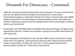 Demands For Democracy - Continued
• 1989: 40th
anniversary of the founding of the Chinese republic. This was used by Zhao to
push for new political reforms during the Qunming festival. Initial student
demonstrations began as a demand to attend Hu’s funeral, and eventually some 10000
students marched on Tiananmen Square to demand political reform and intellectual
freedom. Deng and his government were deeply afraid of what could happen if political
reforms were authorized.
• By late April, some 100 000 students had gathered to demand change. The government
rejected their petitions. Students put up posters saying China would’ve been better off
with Jiang Jieshi.
• A split developed in the Politburo in May. By then 1000 students had started a hunger
strike with much publicity. Demonstrations spread to other cities and were joined by
worker’s organizations. On May 18th
, more than 1 million people had joined the
demonstrations. By May 19th
, martial law was proclaimed.
 