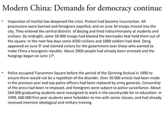Modern China: Demands for democracy continue
• Imposition of martial law deepened the crisis. Protest had become insurrection. All
processions were banned and foreigners expelled, and on June 3d troops moved into the
city. They entered the central districts of Beijing and fired indiscriminately at students and
civilians. By midnight, some 50 000 troops had blasted the barricades that held them out of
the square. In the next few days some 4500 civilians and 1000 soldiers had died. Deng
appeared on June 9th
and claimed victory for the government over those who wanted to
make China a bourgeois republic. About 2000 people had already been arrested and the
hangings began on June 17th
.
• Police occupied Tiananmen Square before the period of the Qinming festival in 1990 to
ensure there would not be a repetition of the disorder. Over 30 000 arrests had been made
in the previous year and top police officers had been replaced by army generals. Censorship
of the press had been re-imposed, and foreigners were subject to police surveillance. About
564 000 graduating students were reassigned to work in the countryside for re-education. In
1990, 600 000 first-year students were forbidden to mix with senior classes, and had already
received intensive ideological and military training.
 