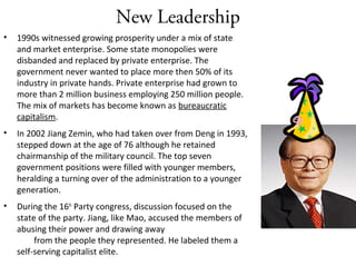 New Leadership
• 1990s witnessed growing prosperity under a mix of state
and market enterprise. Some state monopolies were
disbanded and replaced by private enterprise. The
government never wanted to place more then 50% of its
industry in private hands. Private enterprise had grown to
more than 2 million business employing 250 million people.
The mix of markets has become known as bureaucratic
capitalism.
• In 2002 Jiang Zemin, who had taken over from Deng in 1993,
stepped down at the age of 76 although he retained
chairmanship of the military council. The top seven
government positions were filled with younger members,
heralding a turning over of the administration to a younger
generation.
• During the 16th
Party congress, discussion focused on the
state of the party. Jiang, like Mao, accused the members of
abusing their power and drawing away
from the people they represented. He labeled them a
self-serving capitalist elite.
 
