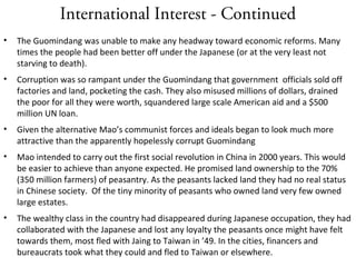 International Interest - Continued
• The Guomindang was unable to make any headway toward economic reforms. Many
times the people had been better off under the Japanese (or at the very least not
starving to death).
• Corruption was so rampant under the Guomindang that government officials sold off
factories and land, pocketing the cash. They also misused millions of dollars, drained
the poor for all they were worth, squandered large scale American aid and a $500
million UN loan.
• Given the alternative Mao’s communist forces and ideals began to look much more
attractive than the apparently hopelessly corrupt Guomindang
• Mao intended to carry out the first social revolution in China in 2000 years. This would
be easier to achieve than anyone expected. He promised land ownership to the 70%
(350 million farmers) of peasantry. As the peasants lacked land they had no real status
in Chinese society. Of the tiny minority of peasants who owned land very few owned
large estates.
• The wealthy class in the country had disappeared during Japanese occupation, they had
collaborated with the Japanese and lost any loyalty the peasants once might have felt
towards them, most fled with Jaing to Taiwan in ’49. In the cities, financers and
bureaucrats took what they could and fled to Taiwan or elsewhere.
 
