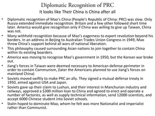 Diplomatic Recognition of PRC
• Diplomatic recognition of Mao’s China (People’s Republic of China: PRC) was slow. Only
Russia extended immediate recognition. Britain and a few other followed short time
later. America would give recognition only if China was willing to give up Taiwan, China
was not.
• Many withheld recognition because of Mao’s eagerness to export revolution beyond his
borders. In an address in Beijing to Australian Trades Union Congress in 1949, Mao
threw China’s support behind all wars of national liberation.
• This philosophy caused surrounding Asian nations to join together to contain China
within its existing boarders.
• America was moving to recognize Mao’s government in 1950, but the Korean war broke
out.
• Jiang’s forces in Taiwan were deemed necessary to American defense perimeter in
order to contain Communism, (later the Americans planned to use Jiang’s forces on
mainland China)
• Soviets moved swiftly to make PRC an ally. They signed a mutual defense treaty in
1950, aimed against USA and Japan.
• Soviets gave up their claim to Lushun, and their interest in Manchurian industry and
railways, approved a $300 million loan to China and agreed to erect and operate a
number of factories, as well as supply technical information, send 12000 scientists, and
accept 6000 Chinese student into Soviet schools.
• Stalin hoped to dominate Mao, whom he felt was more Nationalist and imperialist
rather than Communist.
It looks like Their China is China after all
 