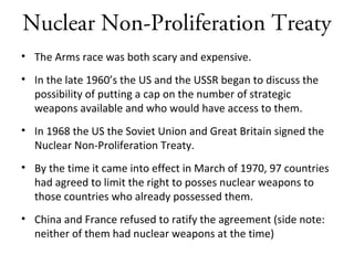 Nuclear Non-Proliferation Treaty
• The Arms race was both scary and expensive.
• In the late 1960’s the US and the USSR began to discuss the
possibility of putting a cap on the number of strategic
weapons available and who would have access to them.
• In 1968 the US the Soviet Union and Great Britain signed the
Nuclear Non-Proliferation Treaty.
• By the time it came into effect in March of 1970, 97 countries
had agreed to limit the right to posses nuclear weapons to
those countries who already possessed them.
• China and France refused to ratify the agreement (side note:
neither of them had nuclear weapons at the time)
 