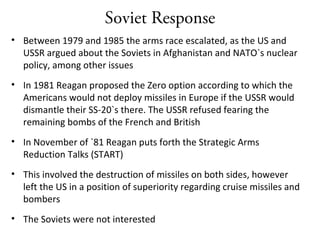Soviet Response
• Between 1979 and 1985 the arms race escalated, as the US and
USSR argued about the Soviets in Afghanistan and NATO`s nuclear
policy, among other issues
• In 1981 Reagan proposed the Zero option according to which the
Americans would not deploy missiles in Europe if the USSR would
dismantle their SS-20`s there. The USSR refused fearing the
remaining bombs of the French and British
• In November of `81 Reagan puts forth the Strategic Arms
Reduction Talks (START)
• This involved the destruction of missiles on both sides, however
left the US in a position of superiority regarding cruise missiles and
bombers
• The Soviets were not interested
 