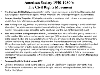 American Society 1950-1980`s:
The Civil Rights Movement
• The American Civil Rights Movement refers to the reform movements in the United States aimed at
outlawing racial discrimination against African Americans and restoring Suffrage in Southern states.
• Brown v. Board of Education, 1954 declares that the education of black children in separate public
schools from their white counterparts was unconstitutional.
• 1955 A young black boy, Emmett Till, is brutally murdered for allegedly whistling at a white woman in
Mississippi. Two white men are acquitted by an all-white jury. They later boast about committing the
murder. The public outrage generated by the case helps spur the civil rights movement (Aug.).
• Rosa Parks and the Montgomery Bus Boycott, 1955–1956 Rosa Parks refused to give up her seat on a
public bus (Dec 1) to make room for a white passenger. (African Americans were by law expected to sit
at the back of the bus and make way for whites) Parks was arrested, tried, and convicted for disorderly
conduct and violating a local ordinance. After word of this incident reached the black community,
African-American leaders gathered and organized the Montgomery Bus Boycott ultimately this pushed
for full desegregation of public buses. With the support of most of Montgomery's 50,000 African
Americans, the boycott until the local ordinance segregating African-Americans and whites on public
buses was lifted. the boycotts, reduced bus revenue by approximately 80%. A federal court ordered
Montgomery's buses desegregated in November 1956, and the boycott ended in triumph. Montgomery
Bus Boycott
• Desegregating Little Rock Arkansas, 1957
• Governor of Arkansas called out the National Guard on September 4 to prevent entry to the nine
African-American students who had sued for the right to attend an integrated school, in Little Rock
Central High School.
 