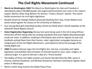 The Civil Rights Movement Continued
• March on Washington 1963 The March on Washington for Jobs and Freedom is
attended by about 250,000 people, the largest demonstration ever seen in the nation's
capital. Martin Luther King delivers his famous "I Have a Dream" speech. The march
builds momentum for civil rights legislation.
• Despite Governor George Wallace physically blocking their way, Vivian Malone and
James Hood register for classes at the University of Alabama.
• Four young black girls attending Sunday school are killed when a bomb explodes at the
Sixteenth Street Baptist Church.
• Voter Registration Organizing literacy test were being used in the US to keep African
Americans off the voting roles by creating standards that even highly educated people
could not meet. In addition, employers fired blacks who tried to register to vote and
landlords evicted them from their homes. voter registration campaigns became an
integral part of the Civil Rights Movement., and helped to led to the passage of the
Voting Rights Act
• 1964 President Johnson signs the Civil Rights Act, into law, it provides civil rights
legislation and prohibits discrimination of all kinds based on race, color, religion, or
national origin. It is part of Johnson’s idea of a “Great Society”
• The bodies of three civil-rights workers are found. Murdered by the KKK, James E.
Chaney, Andrew Goodman, and Michael Schwerner had been working to register black
voters in Mississippi.
• Martin Luther King receives the Nobel Peace Prize.
 