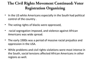 The Civil Rights Movement Continued: Voter
Registration Organizing
• In the US white Americans especially in the South had political
control of the country .
• The voting rights of blacks were oppressed,
• racial segregation imposed, and violence against African
Americans was wide spread.
• The early 1900s was a period of massive racial prejudice and
oppression in the USA.
• While problems and civil rights violations were most intense in
the South, social tensions affected African Americans in other
regions as well.
 