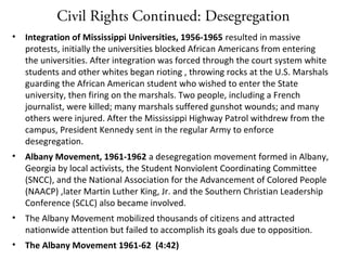 Civil Rights Continued: Desegregation
• Integration of Mississippi Universities, 1956-1965 resulted in massive
protests, initially the universities blocked African Americans from entering
the universities. After integration was forced through the court system white
students and other whites began rioting , throwing rocks at the U.S. Marshals
guarding the African American student who wished to enter the State
university, then firing on the marshals. Two people, including a French
journalist, were killed; many marshals suffered gunshot wounds; and many
others were injured. After the Mississippi Highway Patrol withdrew from the
campus, President Kennedy sent in the regular Army to enforce
desegregation.
• Albany Movement, 1961-1962 a desegregation movement formed in Albany,
Georgia by local activists, the Student Nonviolent Coordinating Committee
(SNCC), and the National Association for the Advancement of Colored People
(NAACP) ,later Martin Luther King, Jr. and the Southern Christian Leadership
Conference (SCLC) also became involved.
• The Albany Movement mobilized thousands of citizens and attracted
nationwide attention but failed to accomplish its goals due to opposition.
• The Albany Movement 1961-62 (4:42)
 