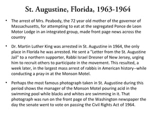 St. Augustine, Florida, 1963-1964
• The arrest of Mrs. Peabody, the 72 year old mother of the governor of
Massachusetts, for attempting to eat at the segregated Ponce de Leon
Motor Lodge in an integrated group, made front page news across the
country
• Dr. Martin Luther King was arrested in St. Augustine in 1964, the only
place in Florida he was arrested. He sent a "Letter from the St. Augustine
Jail" to a northern supporter, Rabbi Israel Dresner of New Jersey, urging
him to recruit others to participate in the movement. This resulted, a
week later, in the largest mass arrest of rabbis in American history--while
conducting a pray-in at the Monson Motel.
• Perhaps the most famous photograph taken in St. Augustine during this
period shows the manager of the Monson Motel pouring acid in the
swimming pool while blacks and whites are swimming in it. That
photograph was run on the front page of the Washington newspaper the
day the senate went to vote on passing the Civil Rights Act of 1964.
 