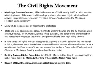 The Civil Rights Movement
• Mississippi Freedom Summer, 1964 In the summer of 1964, nearly 1,000 activists went to
Mississippi most of them were white college students who went to join with local black
activists to register voters, teach in "Freedom Schools," and organize the Mississippi
Freedom Democratic Party
• Many white residents deeply resented the protestors
• State and local governments, police, the White Citizens' Council and the Ku Klux Klan used
arrests, beatings, arson, murder, spying, firing, evictions, and other forms of intimidation
and harassment to oppose the project and prevent blacks from registering to vote
• In June three civil rights workers disappeared. A young black Mississippian and two Jewish
activists, they were found weeks later, murdered by conspirators who turned out to be local
members of the Klan, some of them members of the Neshoba County sheriff's department.
(The movie Mississippi Burning was based on these events).
• Dr. King Awarded Nobel Peace Prize in 1964, Dr. Martin Luther King, Jr. was awarded the
Nobel Peace Prize. Dr Martin Luther King Jr Accepts the Nobel Peace Prize
• Boycott of New Orleans by American Football League players, 1965
 
