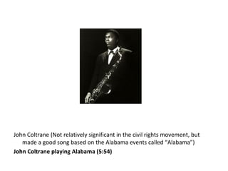 John Coltrane (Not relatively significant in the civil rights movement, but
made a good song based on the Alabama events called “Alabama”)
John Coltrane playing Alabama (5:54)
 