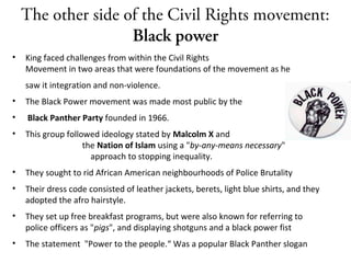 The other side of the Civil Rights movement:
Black power
• King faced challenges from within the Civil Rights
Movement in two areas that were foundations of the movement as he
saw it integration and non-violence.
• The Black Power movement was made most public by the
• Black Panther Party founded in 1966.
• This group followed ideology stated by Malcolm X and
the Nation of Islam using a "by-any-means necessary"
approach to stopping inequality.
• They sought to rid African American neighbourhoods of Police Brutality
• Their dress code consisted of leather jackets, berets, light blue shirts, and they
adopted the afro hairstyle.
• They set up free breakfast programs, but were also known for referring to
police officers as "pigs", and displaying shotguns and a black power fist
• The statement "Power to the people.“ Was a popular Black Panther slogan
 