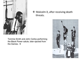  Malcolm X, after receiving death
threats.
Tommie Smith and John Carlos performing
the Black Power salute, later ejected from
the Games. 
 