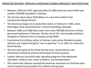 American Society: Vietnam continued Lyndon Johnson’s two front war
• Between 1959 and 1975 approximately 55, 000 Americans were killed and
another 303,000 wounded in Vietnam
• The US also spent about $150 Billion on a war that ended in the
Communists taking Vietnam
• The Americans began to escalate their action in Vietnam in 1965, when
they began what would become a massive bombing campaign
• Between 1965 and 1968 there were more than 500 000 American military
personnel stationed in Vietnam. By the end of ’67, more bombs had been
dropped on Vietnam than on Europe during WWII.
• Commitment to military action in Vietnam came when President Lyndon
Johnson was implementing his “war on poverty,” in an effort to create the
Great Society
• The two main goals of the Great Society were :social reforms; the
elimination of poverty and the elimination of racial injustice.
• Lyndon Johnson launched major spending programs that addressed
education, medical care, urban problems, and transportation
• This meant that Johnson wanted the American eeconomy to fund two wars
and he wanted to accomplish this without raising taxes.
 