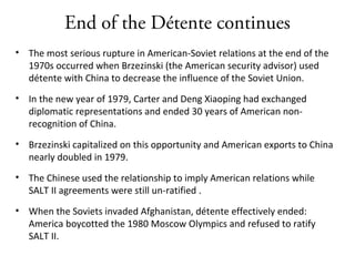 End of the Détente continues
• The most serious rupture in American-Soviet relations at the end of the
1970s occurred when Brzezinski (the American security advisor) used
détente with China to decrease the influence of the Soviet Union.
• In the new year of 1979, Carter and Deng Xiaoping had exchanged
diplomatic representations and ended 30 years of American non-
recognition of China.
• Brzezinski capitalized on this opportunity and American exports to China
nearly doubled in 1979.
• The Chinese used the relationship to imply American relations while
SALT II agreements were still un-ratified .
• When the Soviets invaded Afghanistan, détente effectively ended:
America boycotted the 1980 Moscow Olympics and refused to ratify
SALT II.
 