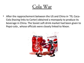 Cola War
• After the rapprochement between the US and China in ‘79, Coca-
Cola (having links to Carter) obtained a monopoly to produce its
beverage in China. The Soviet soft drink market had been given to
Pepsi-cola , whose officials were closely linked to Nixon.
 