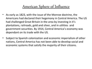 American Sphere of Influence
• As early as 1823, with the issue of the Monroe doctrine, the
Americans had declared their hegemony in Central America. The US
had challenged Great Britain in the area by investing in it’s
plantations, railroads, gold and silver, and in utilities and
government securities. By 1914, Central America’s economy was
dependant on its trade with the US.
• Subject to Spanish colonization and economic imperialism of other
nations, Central America has not been able to develop social and
economic systems that satisfy the majority of their citizens.
 