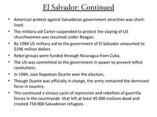 El Salvador: Continued
• American protest against Salvadoran government atrocities was short-
lived.
• The military aid Carter suspended to protest the slaying of US
churchwomen was resumed under Reagan.
• By 1984 US military aid to the government of El Salvador amounted to
$196 million dollars
• Rebel groups were funded through Nicaragua from Cuba.
• The US was committed to the government in power to prevent leftist
revolutions.
• In 1984, Jose Napolean Duarte won the election,
• Though Duarte was officially in charge, the army remained the dominant
force in country.
• This continued a vicious cycle of repression and rebellion of guerrilla
forces in the countryside that left at least 45 000 civilians dead and
created 750 000 Salvadoran refugees.
 