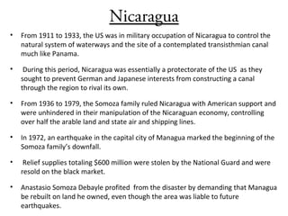 Nicaragua
• From 1911 to 1933, the US was in military occupation of Nicaragua to control the
natural system of waterways and the site of a contemplated transisthmian canal
much like Panama.
• During this period, Nicaragua was essentially a protectorate of the US as they
sought to prevent German and Japanese interests from constructing a canal
through the region to rival its own.
• From 1936 to 1979, the Somoza family ruled Nicaragua with American support and
were unhindered in their manipulation of the Nicaraguan economy, controlling
over half the arable land and state air and shipping lines.
• In 1972, an earthquake in the capital city of Managua marked the beginning of the
Somoza family’s downfall.
• Relief supplies totaling $600 million were stolen by the National Guard and were
resold on the black market.
• Anastasio Somoza Debayle profited from the disaster by demanding that Managua
be rebuilt on land he owned, even though the area was liable to future
earthquakes.
 
