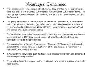 Nicaragua: Continued
• The Somoza family fortune reached $1 billion as they profited from reconstruction
contracts and further crowded out the small economic elite outside their ranks. This
small group, now dispossessed of its wealth, formed the first effective opposition to
the Somozas.
• This group of moderates led by Joaquin Chamorro in December 1974 formed the
Union Democraticia Liberacion (hereafter UDEL). UDEL was soon obscured by the
Frente Sandinista de Liberacion Nacional (FSLN) , a radical group founded in 1962
and named after guerilla leader Sadino.
• The Sandinistas were initially unsuccessful in their attempts to organize a resistance
movement, but in 1977 they staged a series of raids that identified them as a
significant threat to the government.
• The assassination of Jaoquin Chamorro on 10 January 1978 provoked rioting and a
general strike. The moderates, though wary of the Sandinistas, joined them in a
coalition to mobilize the masses.
• In August 1978, they seized 1500 hostages from a legislative session and demanded
release of political prisoners.
• This sparked Sandinista support in the countryside, and sporadic uprisings resulted in
3000 deaths.
 
