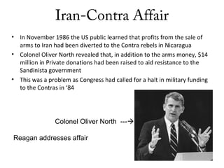 Iran-Contra Affair
• In November 1986 the US public learned that profits from the sale of
arms to Iran had been diverted to the Contra rebels in Nicaragua
• Colonel Oliver North revealed that, in addition to the arms money, $14
million in Private donations had been raised to aid resistance to the
Sandinista government
• This was a problem as Congress had called for a halt in military funding
to the Contras in ‘84
Colonel Oliver North ---
Reagan addresses affair
 
