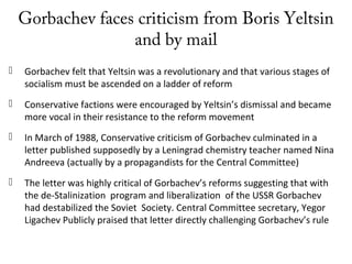 Gorbachev faces criticism from Boris Yeltsin
and by mail
 Gorbachev felt that Yeltsin was a revolutionary and that various stages of
socialism must be ascended on a ladder of reform
 Conservative factions were encouraged by Yeltsin’s dismissal and became
more vocal in their resistance to the reform movement
 In March of 1988, Conservative criticism of Gorbachev culminated in a
letter published supposedly by a Leningrad chemistry teacher named Nina
Andreeva (actually by a propagandists for the Central Committee)
 The letter was highly critical of Gorbachev’s reforms suggesting that with
the de-Stalinization program and liberalization of the USSR Gorbachev
had destabilized the Soviet Society. Central Committee secretary, Yegor
Ligachev Publicly praised that letter directly challenging Gorbachev’s rule
 