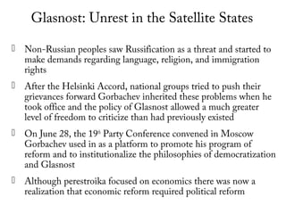 Glasnost: Unrest in the Satellite States
 Non-Russian peoples saw Russification as a threat and started to
make demands regarding language, religion, and immigration
rights
 After the Helsinki Accord, national groups tried to push their
grievances forward Gorbachev inherited these problems when he
took office and the policy of Glasnost allowed a much greater
level of freedom to criticize than had previously existed
 On June 28, the 19th
Party Conference convened in Moscow
Gorbachev used in as a platform to promote his program of
reform and to institutionalize the philosophies of democratization
and Glasnost
 Although perestroika focused on economics there was now a
realization that economic reform required political reform
 