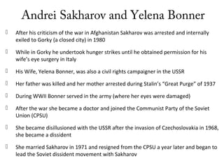 Andrei Sakharov and Yelena Bonner
 After his criticism of the war in Afghanistan Sakharov was arrested and internally
exiled to Gorky (a closed city) in 1980
 While in Gorky he undertook hunger strikes until he obtained permission for his
wife’s eye surgery in Italy
 His Wife, Yelena Bonner, was also a civil rights campaigner in the USSR
 Her father was killed and her mother arrested during Stalin’s “Great Purge” of 1937
 During WWII Bonner served in the army (where her eyes were damaged)
 After the war she became a doctor and joined the Communist Party of the Soviet
Union (CPSU)
 She became disillusioned with the USSR after the invasion of Czechoslovakia in 1968,
she became a dissident
 She married Sakharov in 1971 and resigned from the CPSU a year later and began to
lead the Soviet dissident movement with Sakharov
 