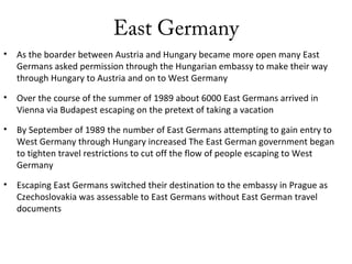 East Germany
• As the boarder between Austria and Hungary became more open many East
Germans asked permission through the Hungarian embassy to make their way
through Hungary to Austria and on to West Germany
• Over the course of the summer of 1989 about 6000 East Germans arrived in
Vienna via Budapest escaping on the pretext of taking a vacation
• By September of 1989 the number of East Germans attempting to gain entry to
West Germany through Hungary increased The East German government began
to tighten travel restrictions to cut off the flow of people escaping to West
Germany
• Escaping East Germans switched their destination to the embassy in Prague as
Czechoslovakia was assessable to East Germans without East German travel
documents
 