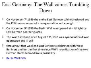 East Germany: The Wall comes Tumbling
Down
 On November 7th
1989 the entire East German cabinet resigned and
the Politburo announced a reorganization, not enough
 On November 9th
1989 the Berlin Wall was opened at midnight by
East German boarder guards
 The Wall had stood since August 13th
, 1961 as a symbol of Cold War
oppression and ill will
 throughout that weekend East Berliners celebrated with West
Berliners and for the first time since WWII reunification of the two
German states seemed like a possibility
 Berlin Wall Falls
 