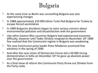 Bulgaria
 At the same time as Berlin was unravelling Bulgaria was also
experiencing changes
 In 1988 approximately 310 000 ethnic Turks fled Bulgaria for Turkey to
escape forced assimilation
 In 1989 Bulgarian dissidents began to voice serious concern about
environmental pollution and dissatisfaction with the government
 Like other Eastern Bloc countries Bulgaria had experienced economic
difficulty, however until Todor Zhivkov resigned on November 10th
1989
few realized that the Communist regime in Bulgaria was weakening
 The new Communist party leader Petar Mladenov promised free
elections in the spring of 1990
 And after the new Union of Democratic Forces led a 50 000 strong
demonstration in Sofia on December 10th
he gave up absolute power
over the government
 As a final show of reform the Communist Party threw out Zhivkov from
the Party ranks
 