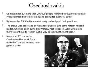 Czechoslovakia
 On November 20th
more than 200 000 people marched through the streets of
Prague demanding fee elections and calling for a general strike
 By November 25th
the Communist party had resigned their positions
 The crowd was addressed by Alexander Dubcek, (the same reform minded
leader, who had been ousted by Warsaw Pact troops in 1968) who urged
them to continue to “act in such a way as to bring the light back.”
 November 27th
the entire
Czechoslovakian work force
walked off the job in a two hour
general strike
 