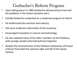 Gorbachev’s Reform Program
 Upon taking power in 1985 Gorbachev discovered just how bad
the problems in the Soviet economy were.
 Initially Gorbachev embarked on a moderate program of reform
 He modernized the machine-tool industry
 Did some moderate reformation of the economy
 Encouraged innovation in science and technology
 He also replaced many of the older members of the Politburo,
with younger people who had technical expertise
 Despite the reconstruction of the Politburo Gorbachev still faced
criticism from both the extreme right and left of the Soviet
factions
 