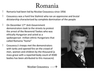 Romania
 Romania had been led by Nicolae Ceausescu since 1956
 Ceausescu was a hard line Stalinist who ran an oppressive and brutal
dictatorship characterized by complete domination of the people
Nicolae Ceausescu -----
 On December 17th
Anti-Government
demonstrators took to the streets to protest
the arrest of the Reverend Toekes who was
ethically Hungarian and acted as a
spokesperson million ethnic Hungarians that
called Romania “home”
 Ceausescu’s troops met the demonstrators
with tanks and opened fire on the crowd of
men, women and children by the thousand (a
mass grave with a reported body count of 4500
bodies has been attributed to this massacre)
 