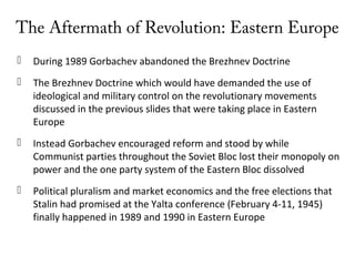 The Aftermath of Revolution: Eastern Europe
 During 1989 Gorbachev abandoned the Brezhnev Doctrine
 The Brezhnev Doctrine which would have demanded the use of
ideological and military control on the revolutionary movements
discussed in the previous slides that were taking place in Eastern
Europe
 Instead Gorbachev encouraged reform and stood by while
Communist parties throughout the Soviet Bloc lost their monopoly on
power and the one party system of the Eastern Bloc dissolved
 Political pluralism and market economics and the free elections that
Stalin had promised at the Yalta conference (February 4-11, 1945)
finally happened in 1989 and 1990 in Eastern Europe
 