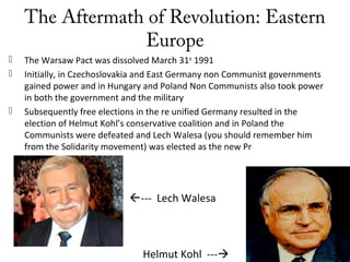 The Aftermath of Revolution: Eastern
Europe
 The Warsaw Pact was dissolved March 31st
1991
 Initially, in Czechoslovakia and East Germany non Communist governments
gained power and in Hungary and Poland Non Communists also took power
in both the government and the military
 Subsequently free elections in the re unified Germany resulted in the
election of Helmut Kohl’s conservative coalition and in Poland the
Communists were defeated and Lech Walesa (you should remember him
from the Solidarity movement) was elected as the new Pr
Helmut Kohl ---
--- Lech Walesa
 